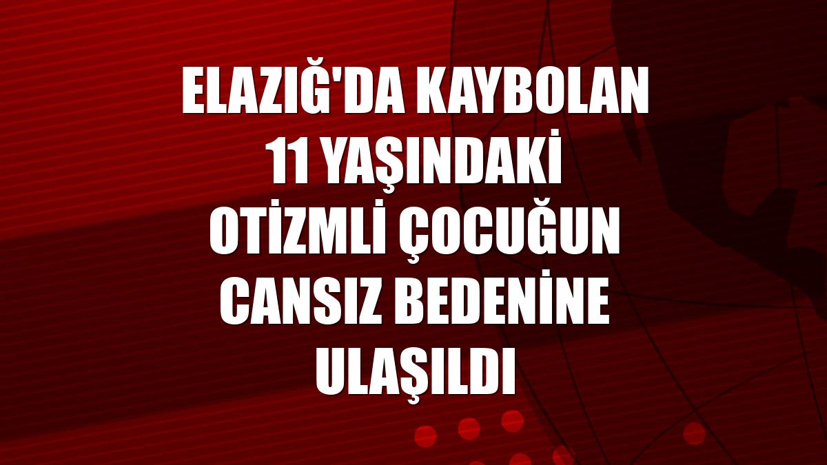 Elazığ'da kaybolan 11 yaşındaki otizmli çocuğun cansız bedenine ulaşıldı