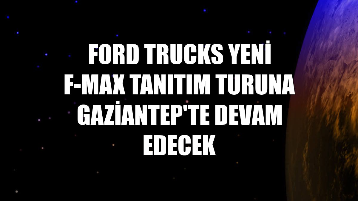 Ford Trucks yeni F-MAX tanıtım turuna Gaziantep'te devam edecek