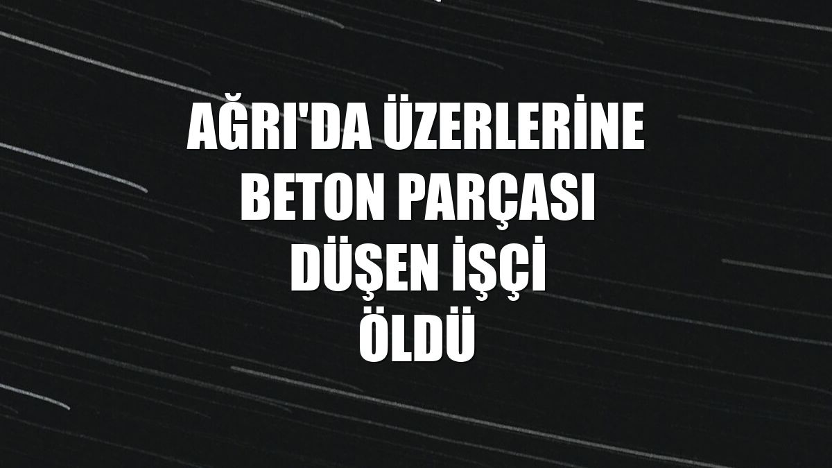 Ağrı'da üzerlerine beton parçası düşen işçi öldü