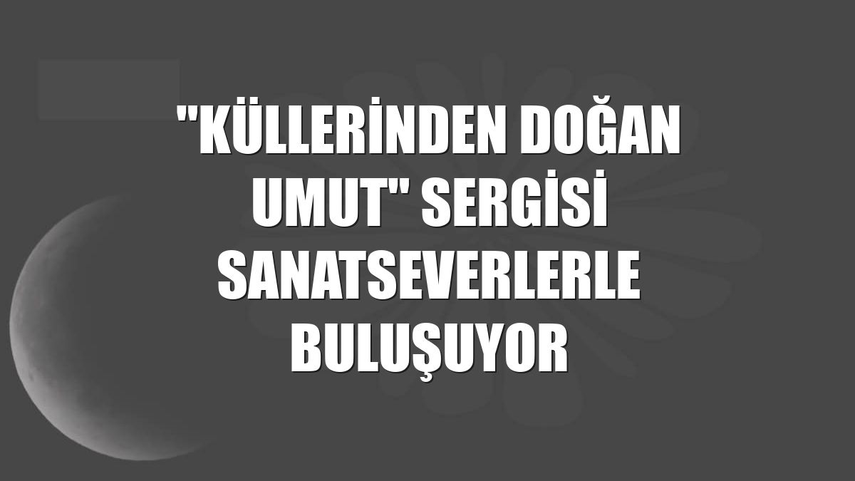 "Küllerinden Doğan Umut" sergisi sanatseverlerle buluşuyor