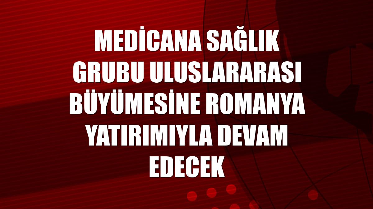 Medicana Sağlık Grubu uluslararası büyümesine Romanya yatırımıyla devam edecek
