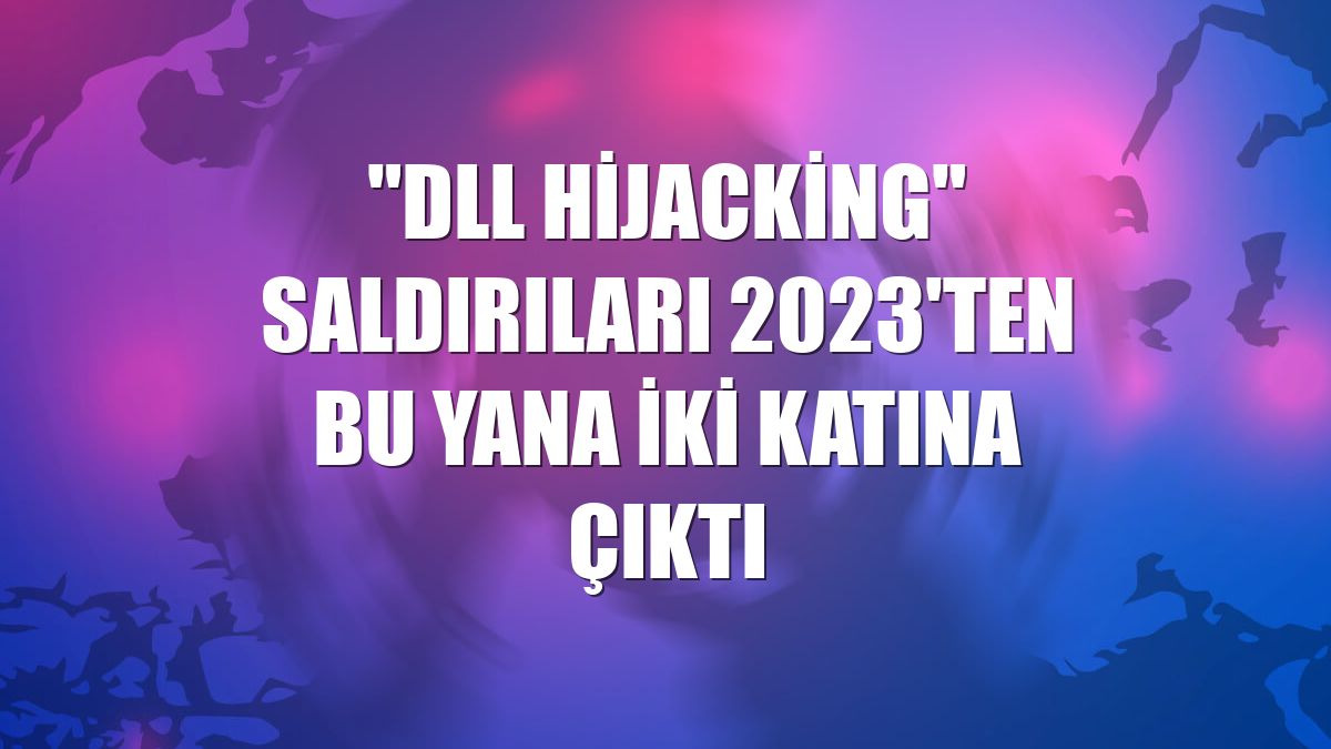 "DLL hijacking" saldırıları 2023'ten bu yana iki katına çıktı