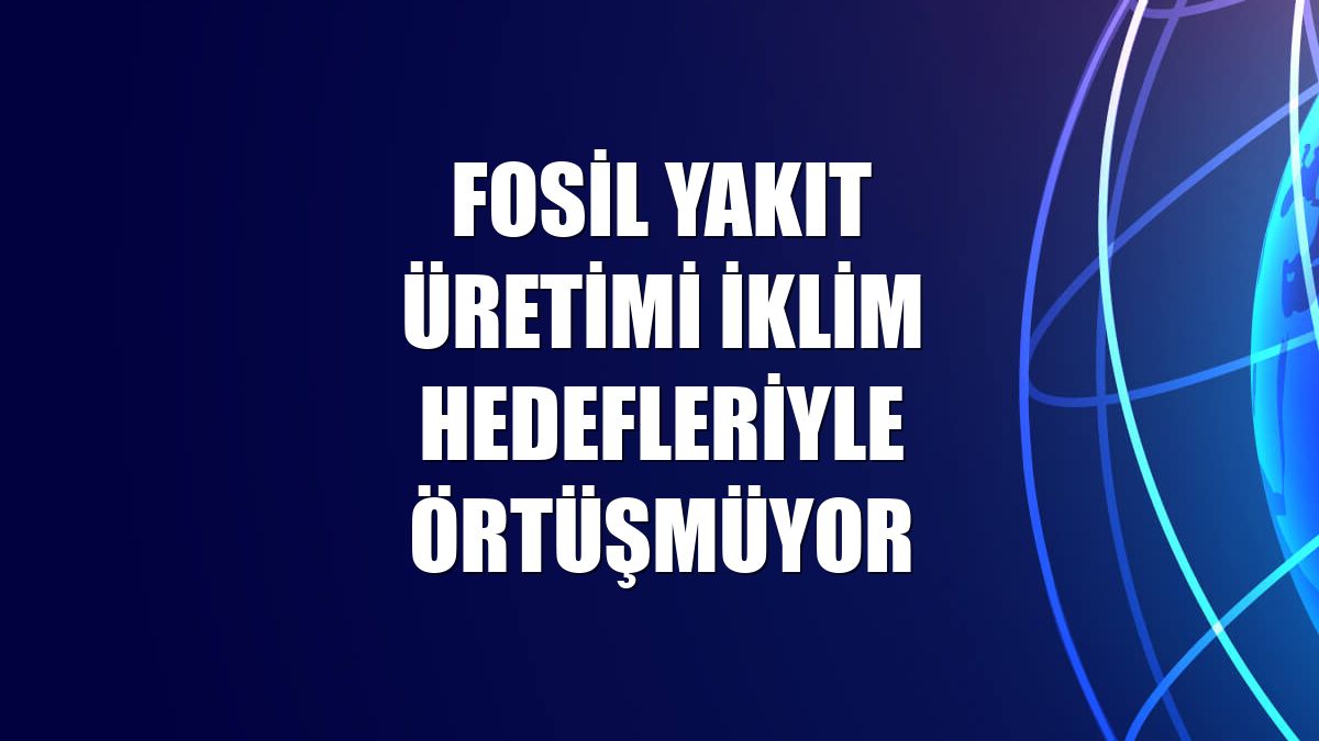 Fosil yakıt üretimi iklim hedefleriyle örtüşmüyor