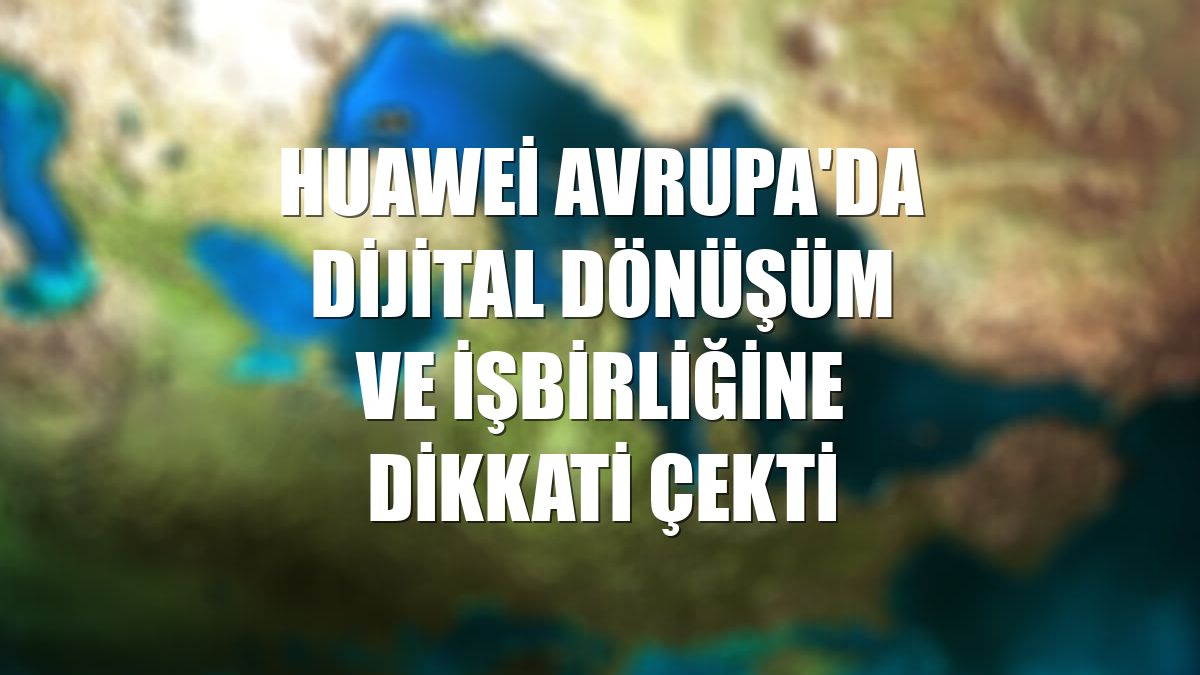 Huawei Avrupa'da dijital dönüşüm ve işbirliğine dikkati çekti