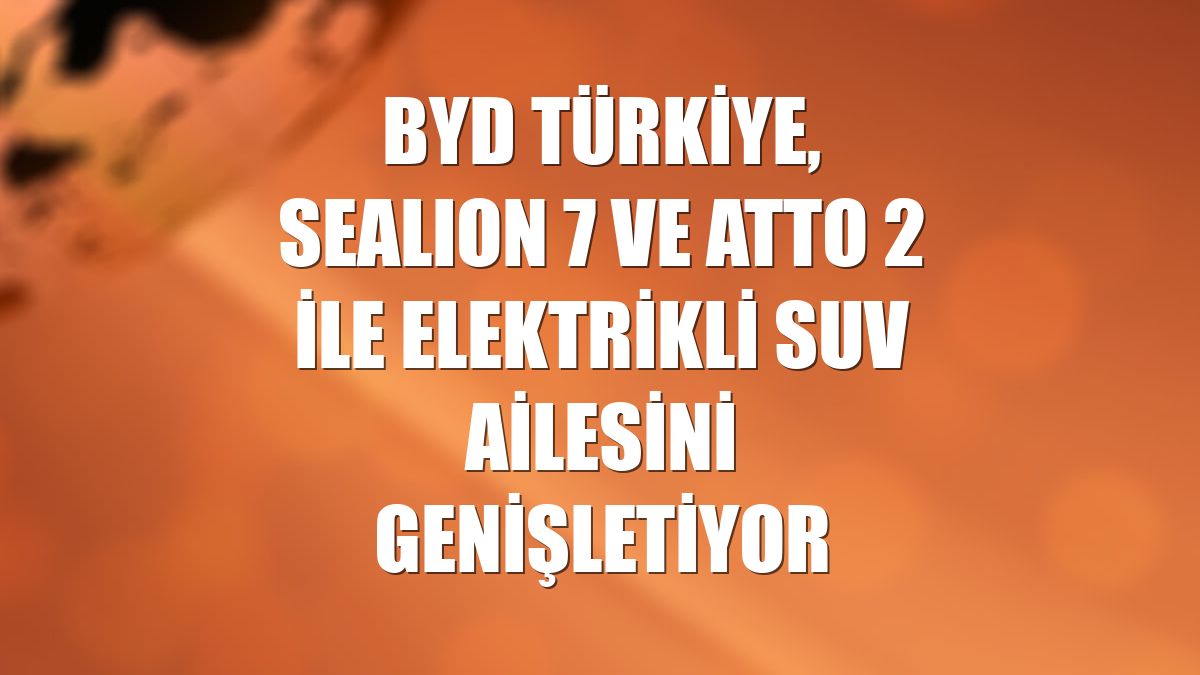 BYD Türkiye, SEALION 7 ve ATTO 2 ile elektrikli SUV ailesini genişletiyor