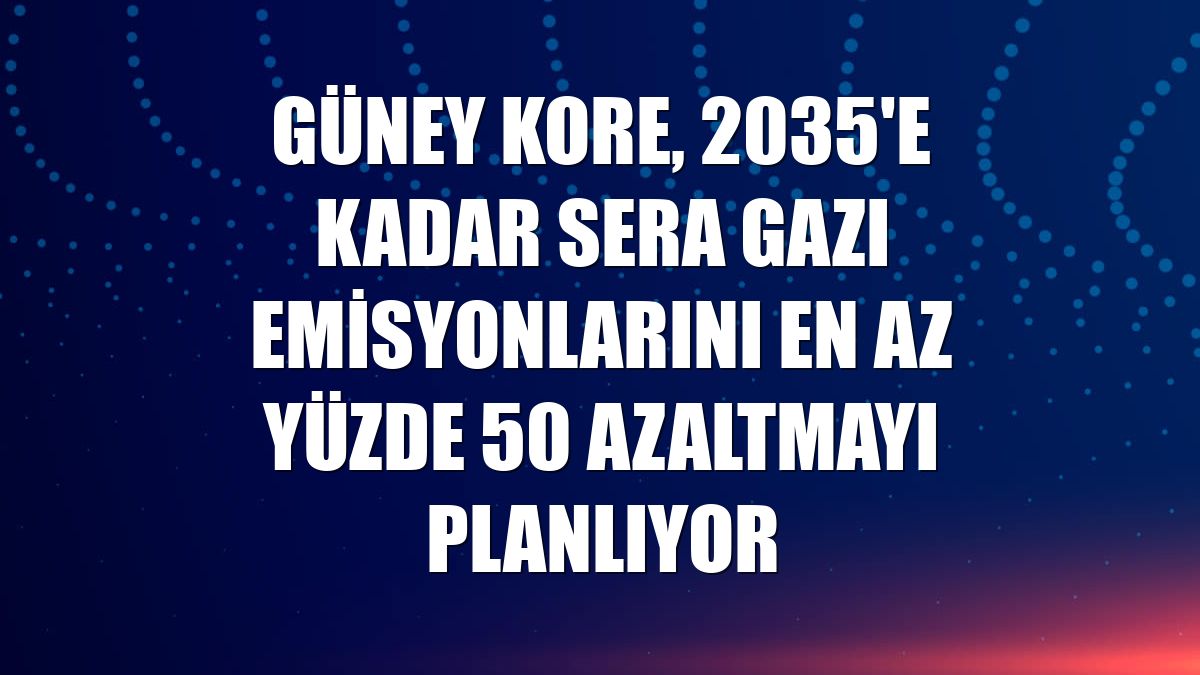 Güney Kore, 2035'e kadar sera gazı emisyonlarını en az yüzde 50 azaltmayı planlıyor