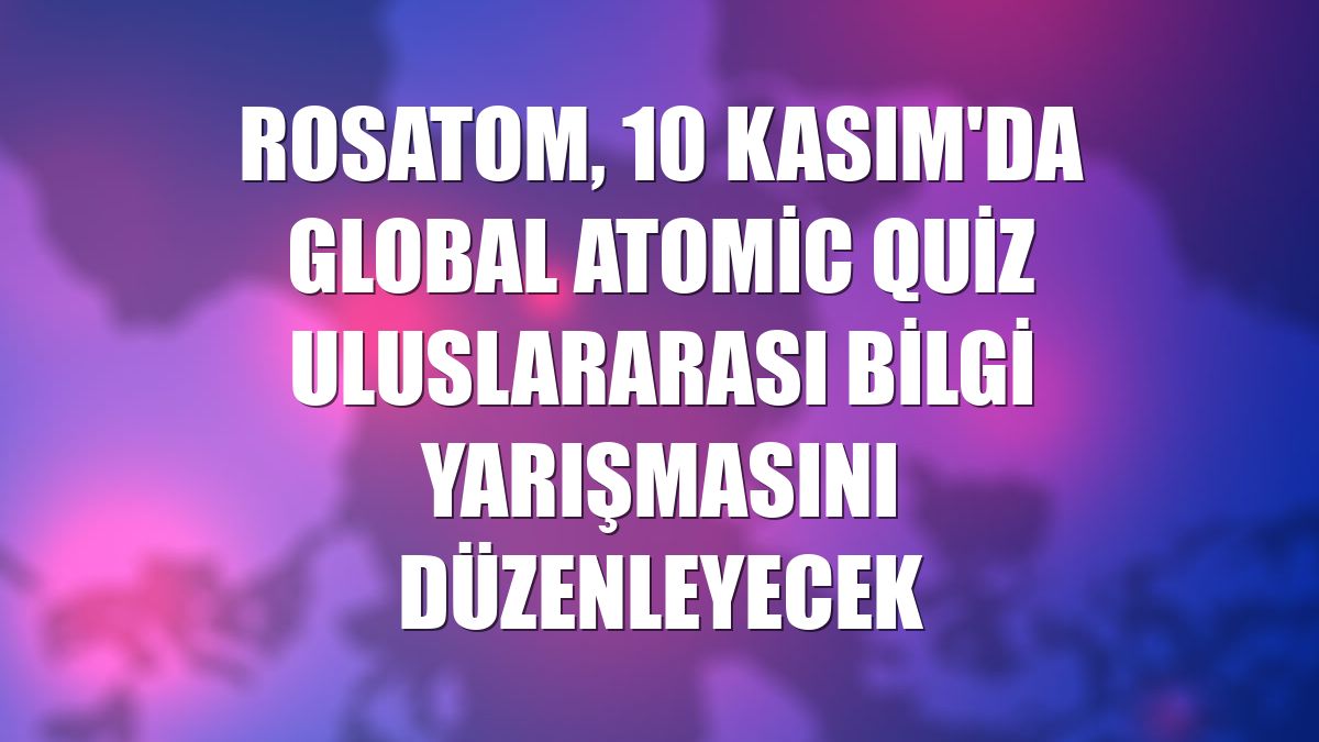 Rosatom, 10 Kasım'da Global Atomic Quiz uluslararası bilgi yarışmasını düzenleyecek