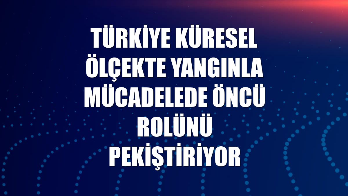 Türkiye küresel ölçekte yangınla mücadelede öncü rolünü pekiştiriyor