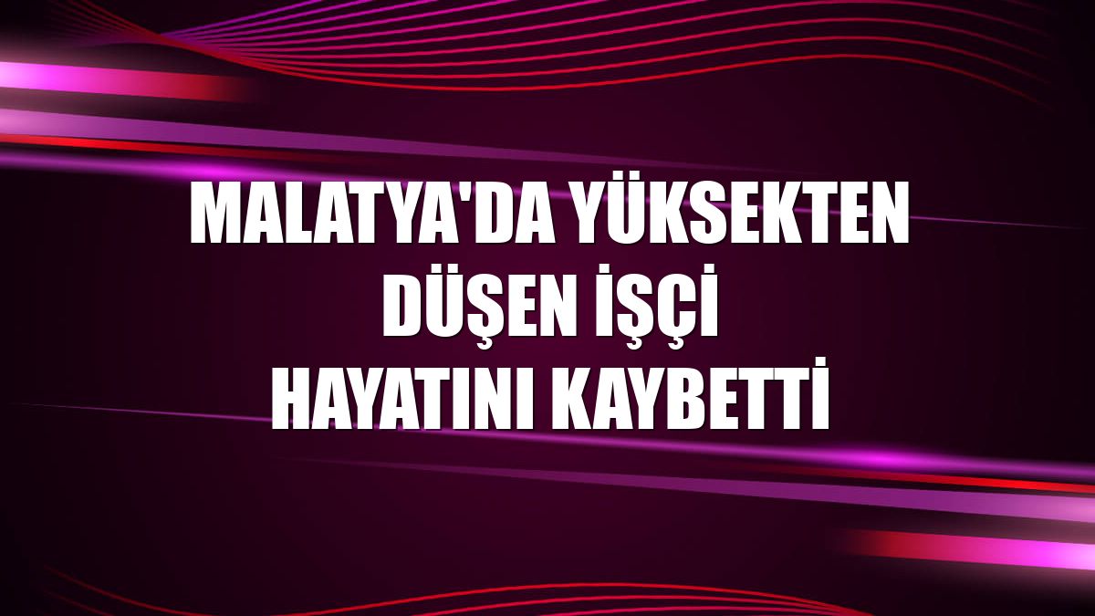 Malatya'da yüksekten düşen işçi hayatını kaybetti