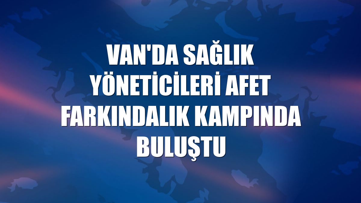 Van'da sağlık yöneticileri afet farkındalık kampında buluştu