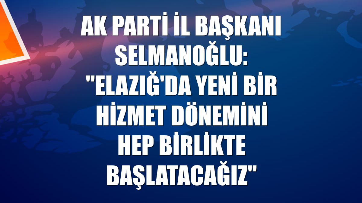 AK Parti İl Başkanı Selmanoğlu: "Elazığ'da yeni bir hizmet dönemini hep birlikte başlatacağız"