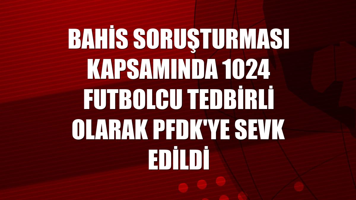 Bahis soruşturması kapsamında 1024 futbolcu tedbirli olarak PFDK'ye sevk edildi