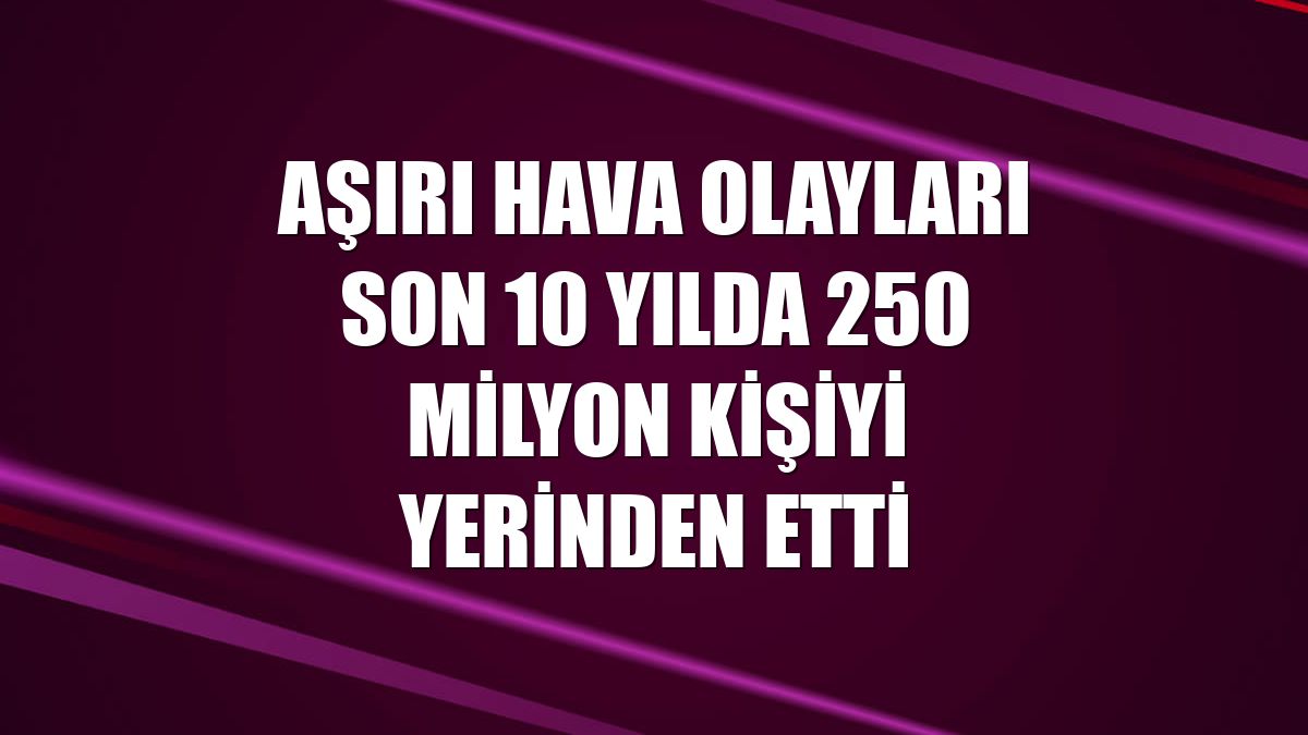 Aşırı hava olayları son 10 yılda 250 milyon kişiyi yerinden etti