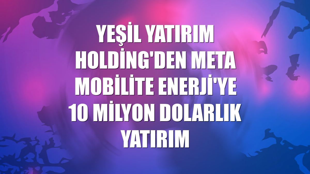 Yeşil Yatırım Holding'den Meta Mobilite Enerji'ye 10 milyon dolarlık yatırım