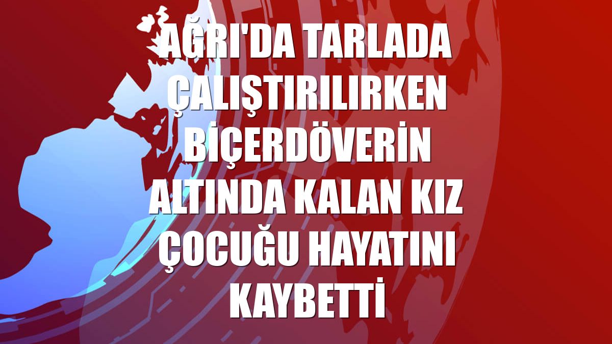 Ağrı'da tarlada çalıştırılırken biçerdöverin altında kalan kız çocuğu hayatını kaybetti