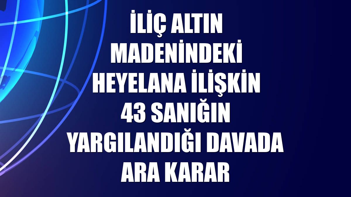 İliç altın madenindeki heyelana ilişkin 43 sanığın yargılandığı davada ara karar