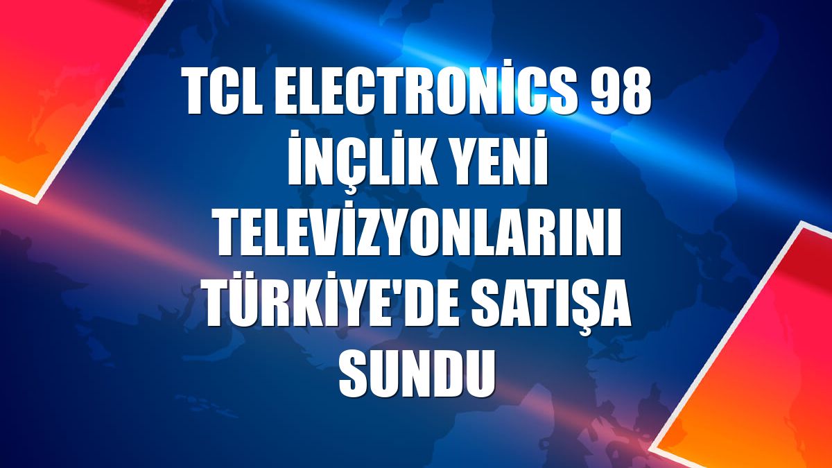 TCL Electronics 98 inçlik yeni televizyonlarını Türkiye'de satışa sundu