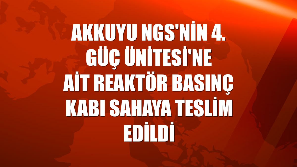 Akkuyu NGS'nin 4. Güç Ünitesi'ne ait reaktör basınç kabı sahaya teslim edildi