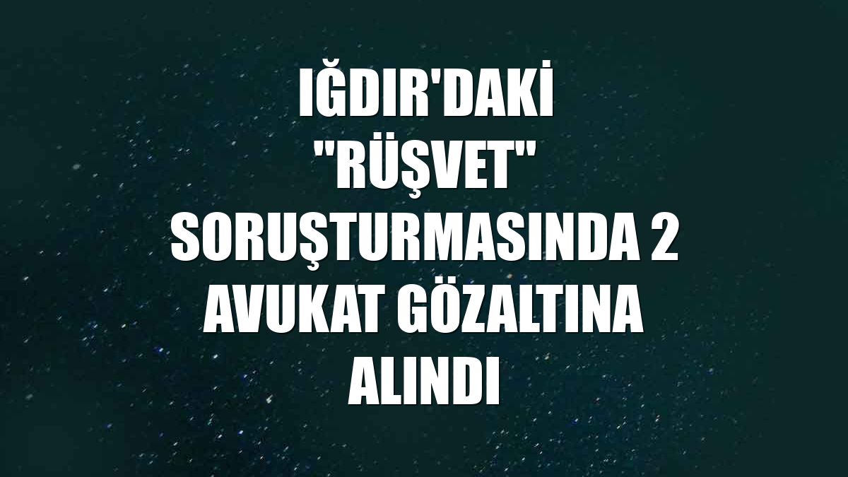 Iğdır'daki "rüşvet" soruşturmasında 2 avukat gözaltına alındı