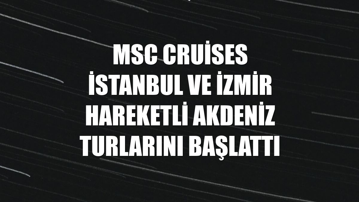 MSC Cruises İstanbul ve İzmir hareketli Akdeniz turlarını başlattı