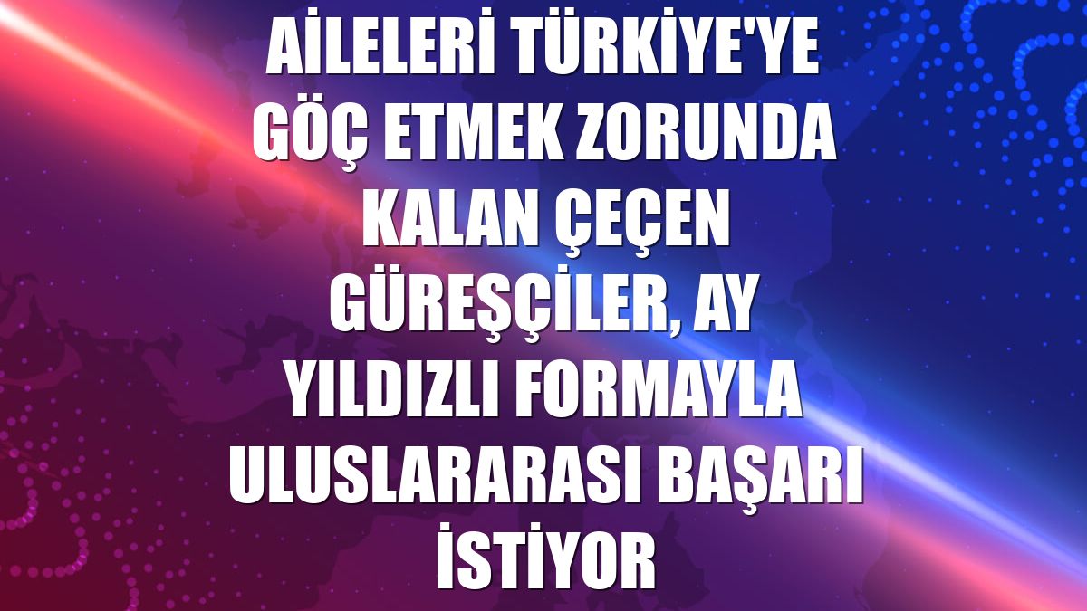 Aileleri Türkiye'ye göç etmek zorunda kalan Çeçen güreşçiler, ay yıldızlı formayla uluslararası başarı istiyor