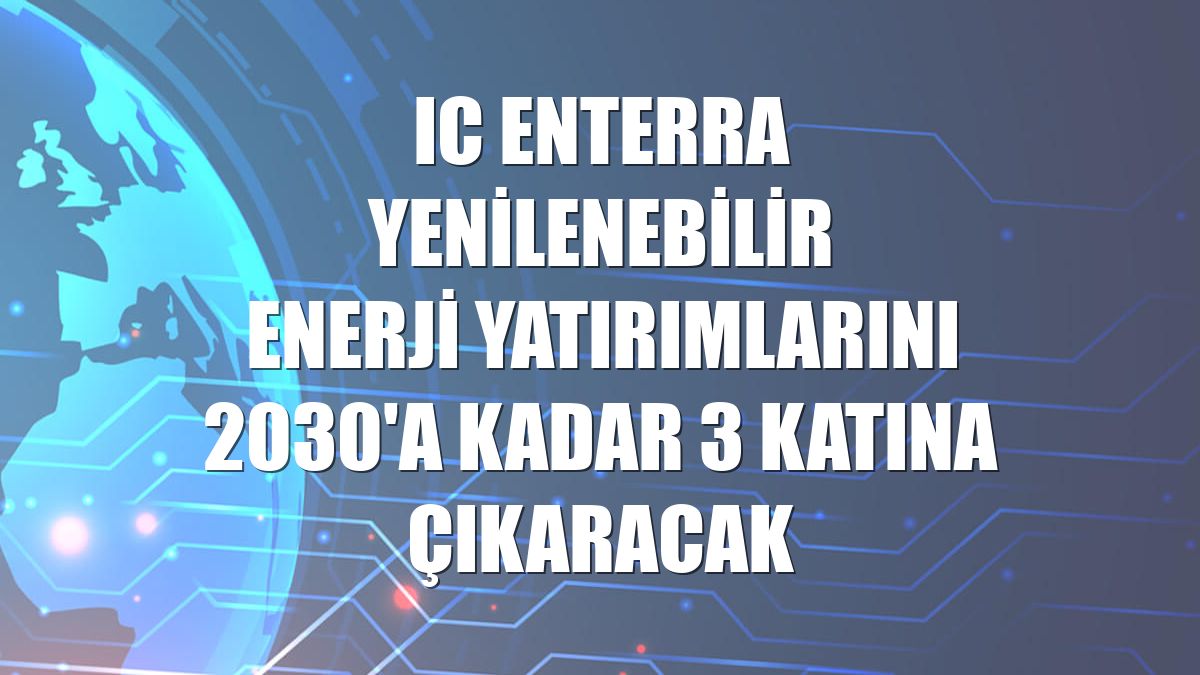 IC Enterra Yenilenebilir Enerji yatırımlarını 2030'a kadar 3 katına çıkaracak