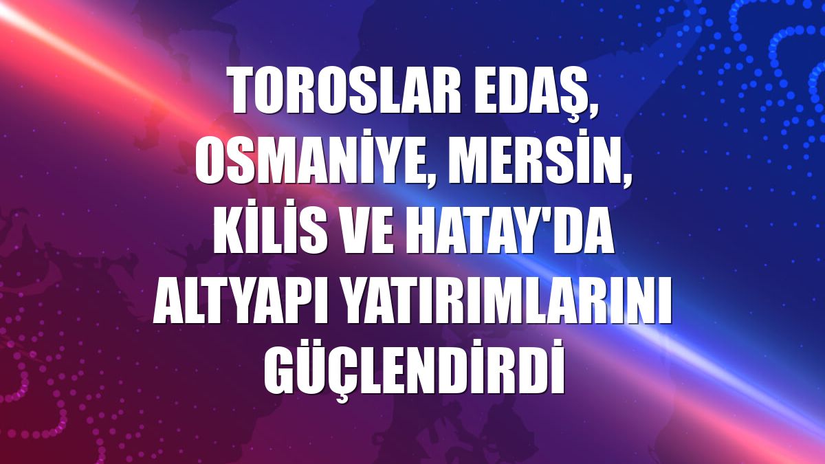 Toroslar EDAŞ, Osmaniye, Mersin, Kilis ve Hatay'da altyapı yatırımlarını güçlendirdi