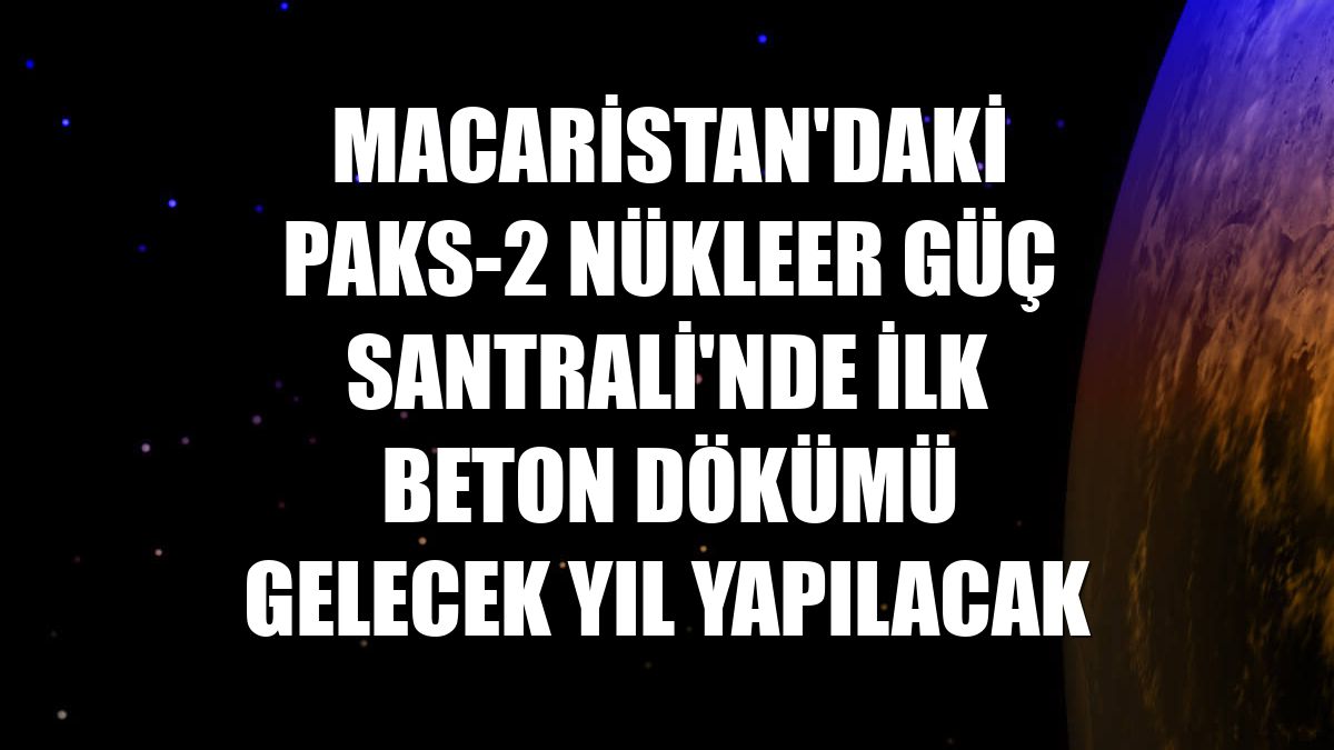 Macaristan'daki Paks-2 Nükleer Güç Santrali'nde ilk beton dökümü gelecek yıl yapılacak