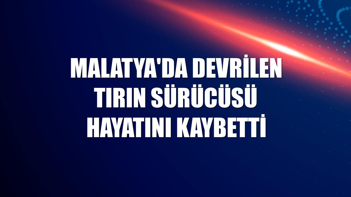 Malatya'da devrilen tırın sürücüsü hayatını kaybetti