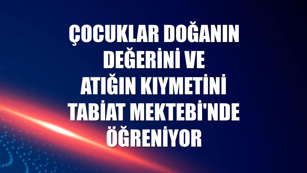 Çocuklar doğanın değerini ve atığın kıymetini Tabiat Mektebi'nde öğreniyor