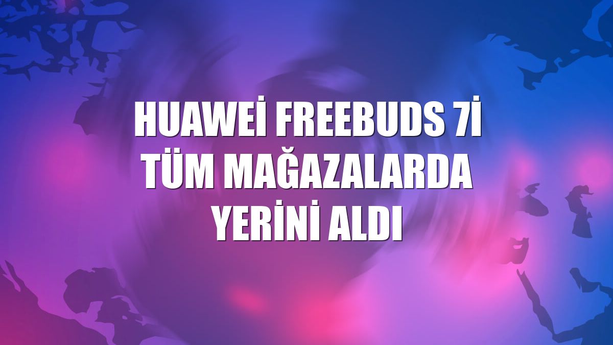 Huawei FreeBuds 7i tüm mağazalarda yerini aldı
