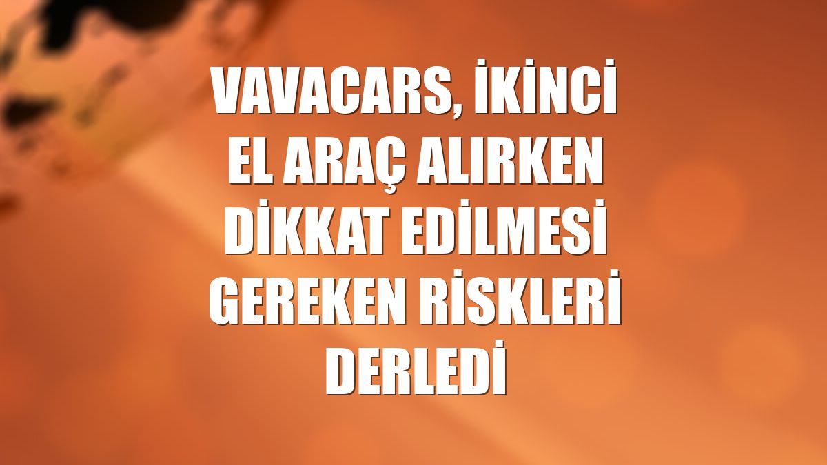 VavaCars, ikinci el araç alırken dikkat edilmesi gereken riskleri derledi
