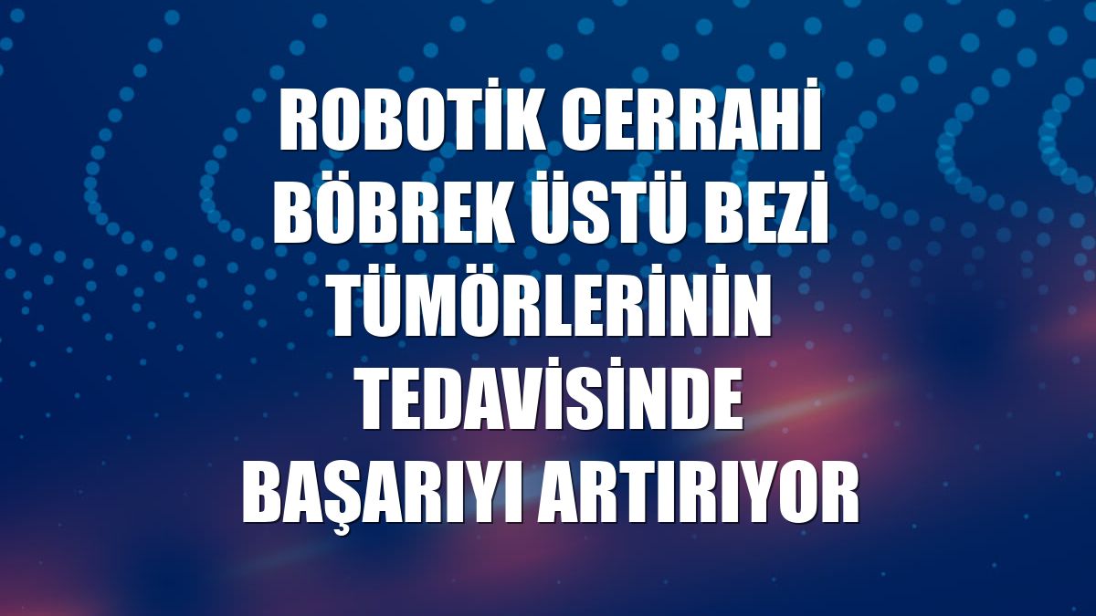Robotik cerrahi böbrek üstü bezi tümörlerinin tedavisinde başarıyı artırıyor
