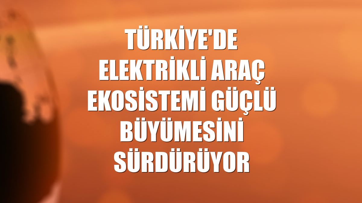Türkiye'de elektrikli araç ekosistemi güçlü büyümesini sürdürüyor