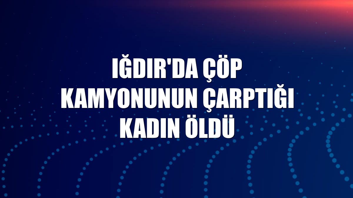 Iğdır'da çöp kamyonunun çarptığı kadın öldü