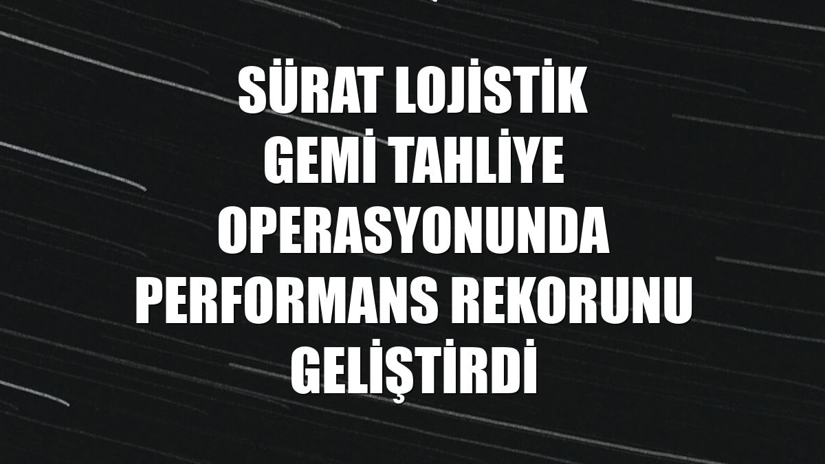 Sürat Lojistik gemi tahliye operasyonunda performans rekorunu geliştirdi