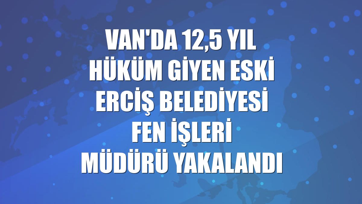 Van'da 12,5 yıl hüküm giyen eski Erciş Belediyesi Fen İşleri Müdürü yakalandı