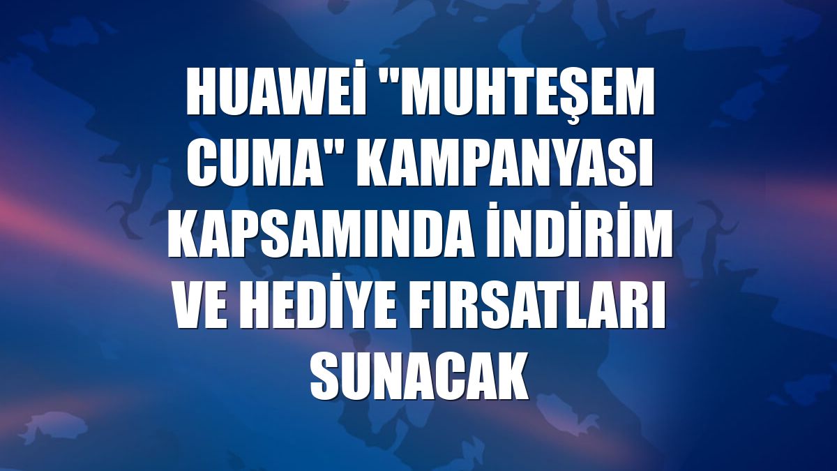 Huawei "Muhteşem Cuma" kampanyası kapsamında indirim ve hediye fırsatları sunacak