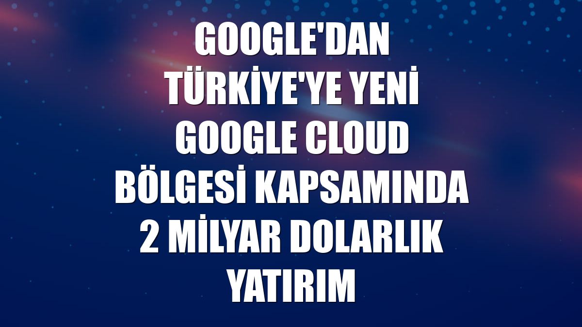 Google'dan Türkiye'ye yeni Google Cloud bölgesi kapsamında 2 milyar dolarlık yatırım
