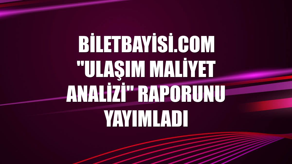 Biletbayisi.com "Ulaşım Maliyet Analizi" raporunu yayımladı