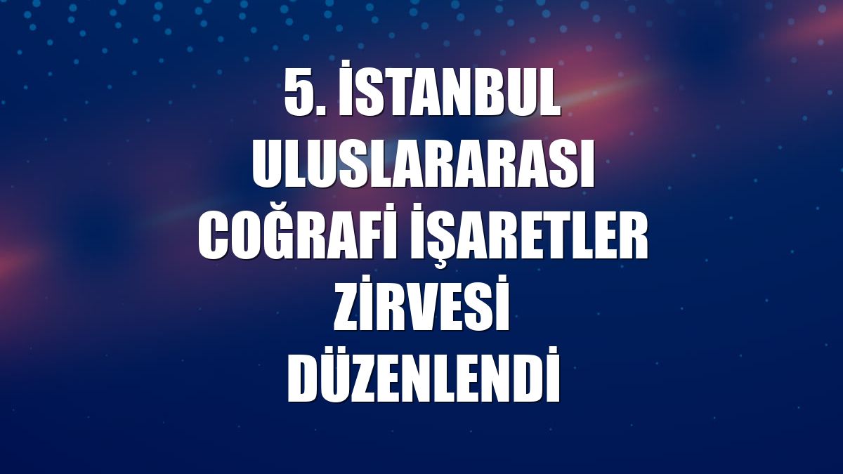 5. İstanbul Uluslararası Coğrafi İşaretler Zirvesi düzenlendi