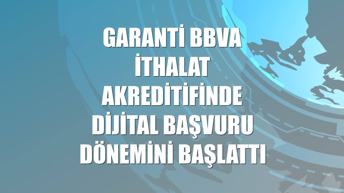 Garanti BBVA ithalat akreditifinde dijital başvuru dönemini başlattı