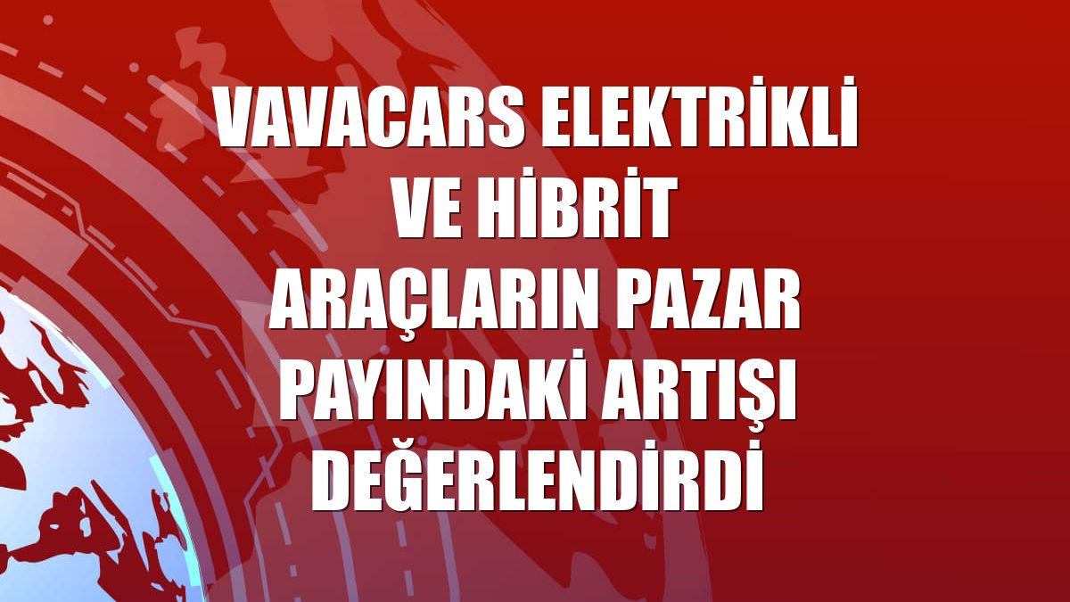 VavaCars elektrikli ve hibrit araçların pazar payındaki artışı değerlendirdi