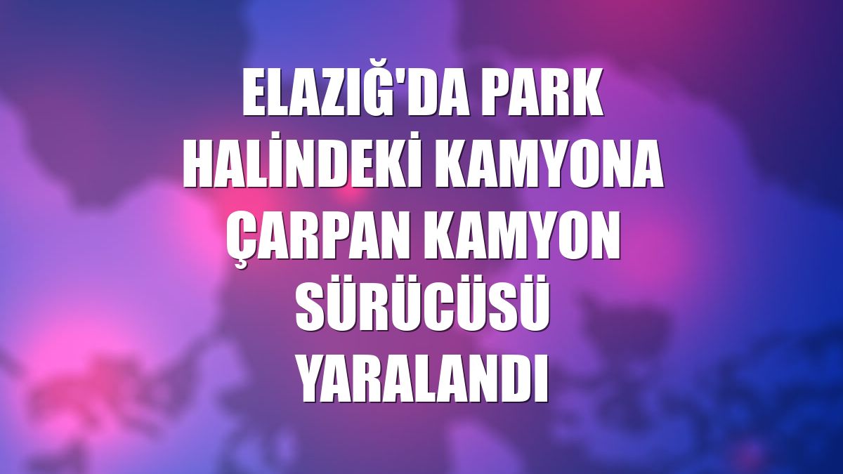 Elazığ'da park halindeki kamyona çarpan kamyon sürücüsü yaralandı