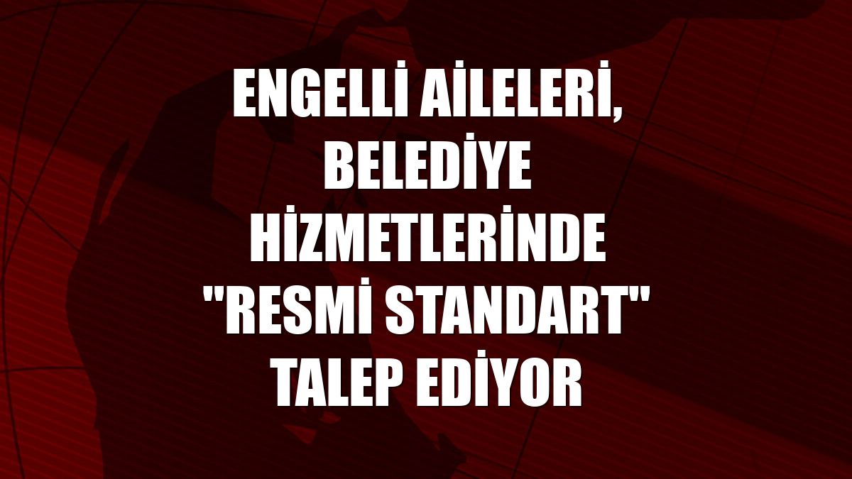 Engelli aileleri, belediye hizmetlerinde "resmi standart" talep ediyor
