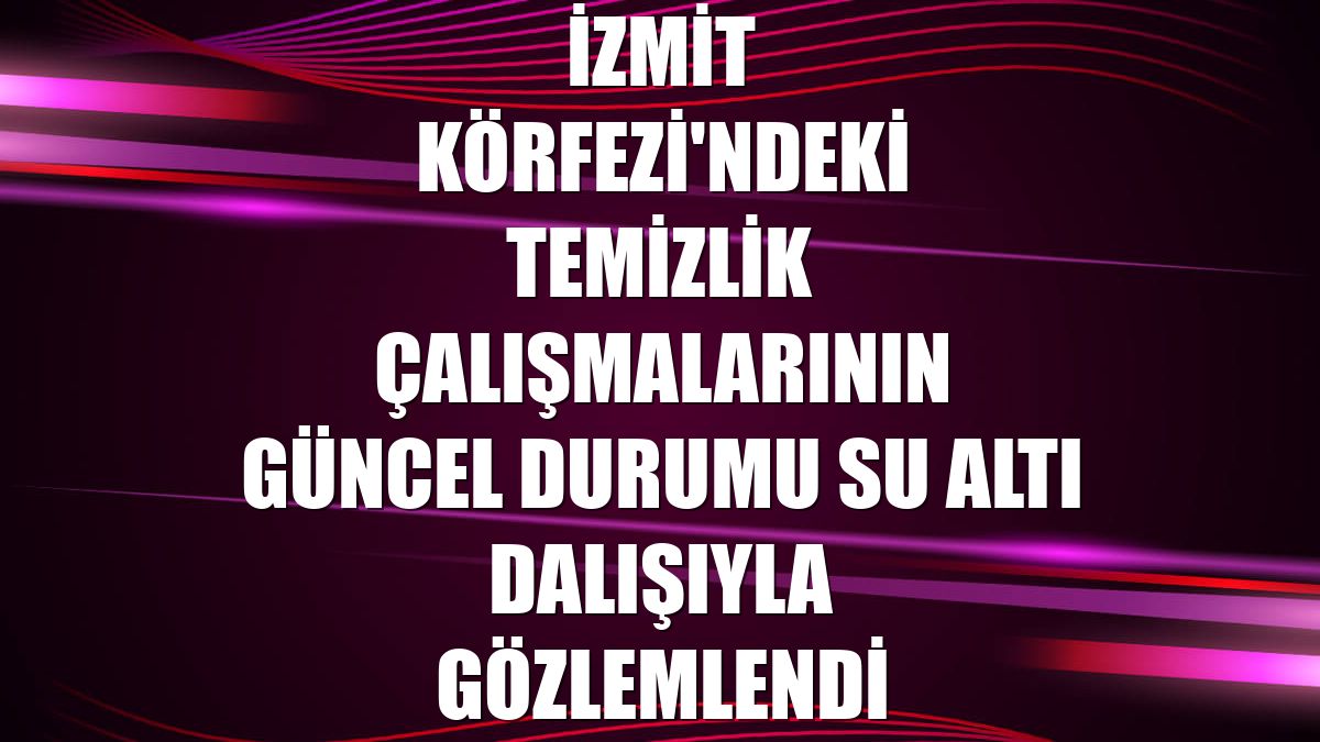 İzmit Körfezi'ndeki temizlik çalışmalarının güncel durumu su altı dalışıyla gözlemlendi