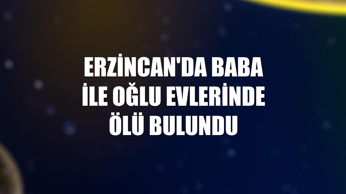 Erzincan'da baba ile oğlu evlerinde ölü bulundu