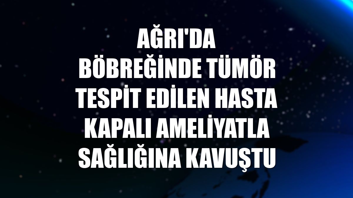 Ağrı'da böbreğinde tümör tespit edilen hasta kapalı ameliyatla sağlığına kavuştu
