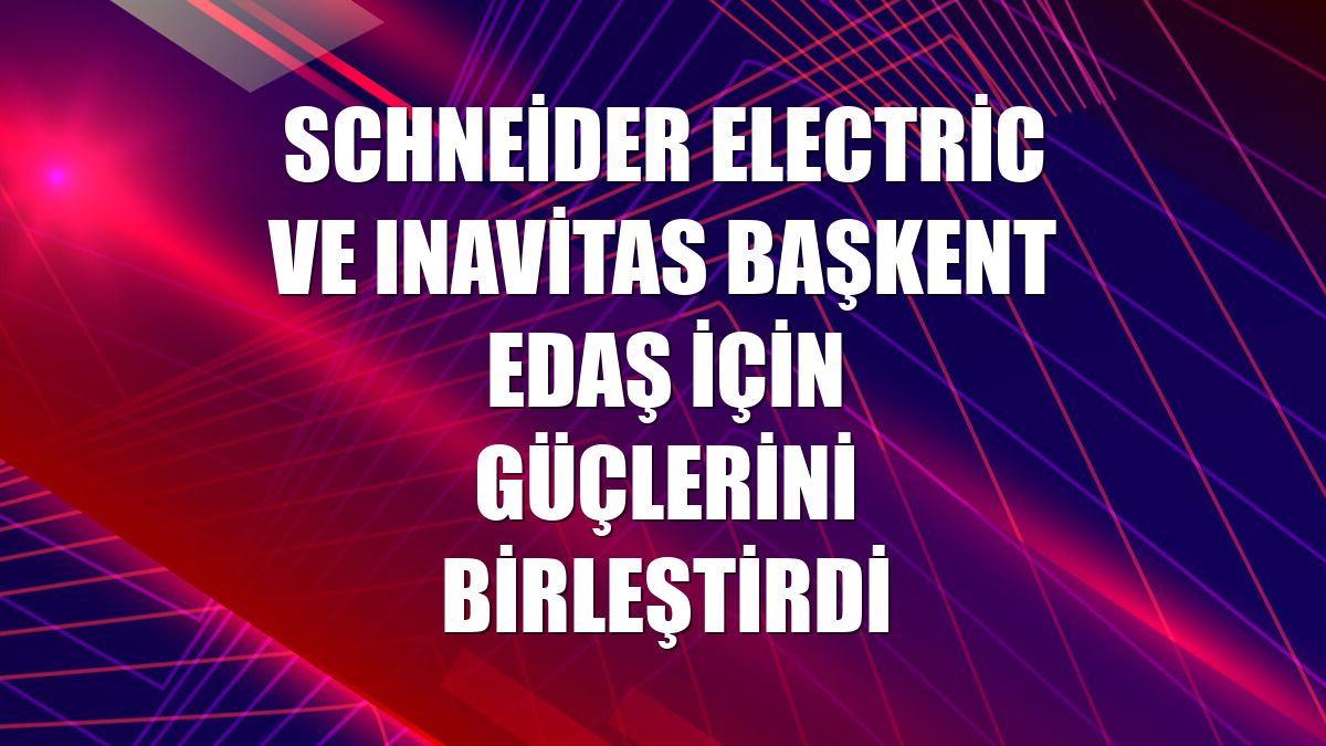Schneider Electric ve Inavitas Başkent EDAŞ için güçlerini birleştirdi