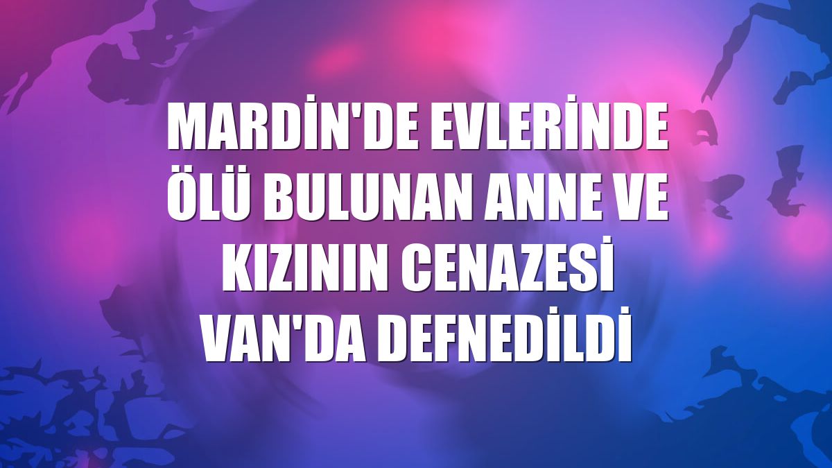 Mardin'de evlerinde ölü bulunan anne ve kızının cenazesi Van'da defnedildi